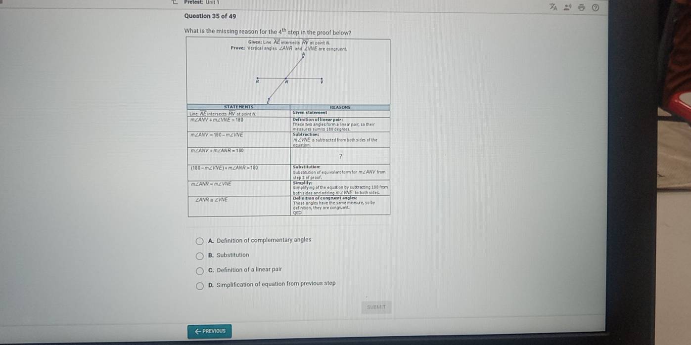 What is the missing reason for the 4^(th) step in the proof below?
Glven: Line AE intersects RV at point N.
A. Definition of complementary angles
B. Substitution
C. Definition of a linear pair
D. Simplification of equation from previous step
SUBMIT
← PREVIOUS