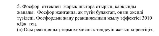 Фосфор оттеклен жарык пыгара отыры, каркьнды 
жанады. Фосфор жанганда, ак τγτін будактаπ, оньη оксиді 
тузіледі. Фосфордьн жану реакциясьнын жылу эффектісі 3010 
kДж teH. 
(а) Осы реакцияньη термохимияльк тенлеуін жазы корсетініз.