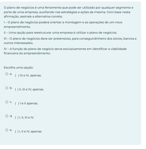 plano de negócios é uma ferramenta que pode ser utilizado por qualquer segmento e
porte de uma empresa, auxiliando nas estratégias e ações da mesma. Com base nesta
afirmação, assinale a alternativa correta:
I - O plano de negócios poderá orientar a montagem e as operações de um novo
empreendimento.
II - Uma opção para reestruturar uma empresa é utilizar o plano de negócios,
III - O plano de negócios deve ser pretensioso, para conseguirdinheiro dos sócios, bancos e
outros interessados
IV - A função do plano de negócio serve exclusivamente em identificar a viabilidade
financeira do empreendimento.
Escolha uma opção:
a. ) III e IV, apenas.
(
b. ( ) II, III e IV, apenas.
C. ( ) I e Il apenas.
d. ( ) I, II, Ⅲ e Ⅳ.
e. ( ) I, II e IV, apenas.