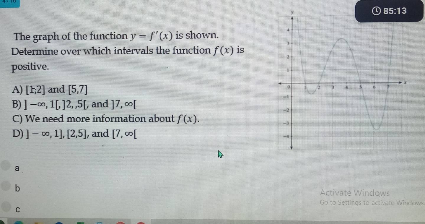 The graph of the function y=f'(x) is shown.
Determine over which intervals the function f(x) is
positive.
A) [1,2] and [5,7]
B) ]-∈fty ,1[,]2,,5[, , and ]7,∈fty [
C) We need more information about f(x).
D) ]-∈fty ,1],[2,5] , and [7,∈fty [
a
b
Activate Windows
Go to Settings to activate Windows.
C