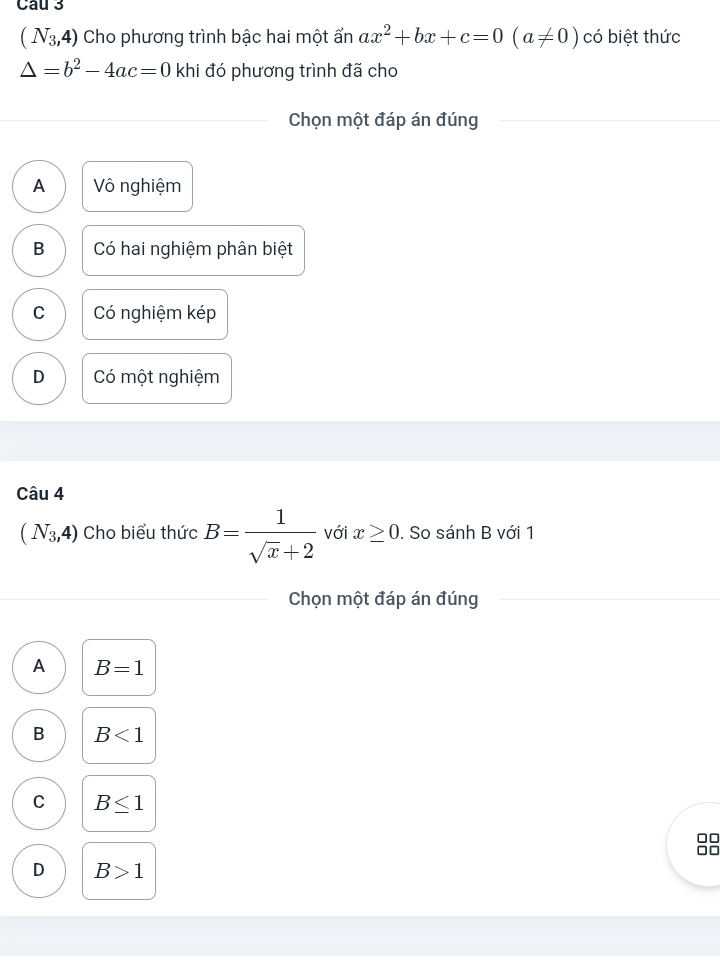 Cau 3
(N_3,4) Cho phương trình bậc hai một ẩn ax^2+bx+c=0(a!= 0) có biệt thức
△ =b^2-4ac=0 khi đó phương trình đã cho
Chọn một đáp án đúng
A Vô nghiệm
B Có hai nghiệm phân biệt
C Có nghiệm kép
D Có một nghiệm
Câu 4
(N_3,4) Cho biểu thức B= 1/sqrt(x)+2  với x≥ 0. So sánh B với 1
Chọn một đáp án đúng
A B=1
B B<1</tex>
C B≤ 1
□□
D B>1