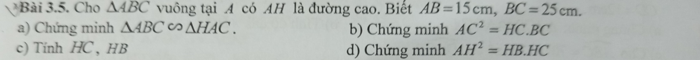 Cho △ ABC vuông tại A có AH là đường cao. Biết AB=15cm, BC=25cm.
a) Chứng minh △ ABC∽ △ HAC. b) Chứng minh AC^2=HC.BC
c) Tính HC , HB d) Chứng minh AH^2=HB.HC