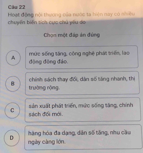 Hoạt động nội thương của nước ta hiện nay có nhiều
chuyển biến tích cực chủ yếu do
Chọn một đáp án đúng
mức sống tăng, công nghệ phát triển, lao
A
động đông đảo.
B chính sách thay đổi, dân số tăng nhanh, thị
trường rộng.
sản xuất phát triển, mức sống tăng, chính
C
sách đổi mới.
hàng hóa đa dạng, dân số tăng, nhu cầu
D
ngày càng lớn.