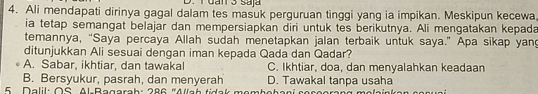 dan 3 saja
4. Ali mendapati dirinya gagal dalam tes masuk perguruan tinggi yang ia impikan. Meskipun kecewa
ia tetap semangat belajar dan mempersiapkan diri untuk tes berikutnya. Ali mengatakan kepada
temannya, “Saya percaya Allah sudah menetapkan jalan terbaik untuk saya.” Apa sikap yang
ditunjukkan Ali sesuai dengan iman kepada Qada dan Qadar?
A. Sabar, ikhtiar, dan tawakal C. Ikhtiar, doa, dan menyalahkan keadaan
B. Bersyukur, pasrah, dan menyerah D. Tawakal tanpa usaha
5 Dalil: OS Al-Bagarah: 286 'Allah tidak membebani