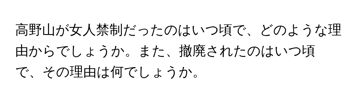 高野山が女人禁制だったのはいつ頃で、どのような理由からでしょうか。また、撤廃されたのはいつ頃で、その理由は何でしょうか。