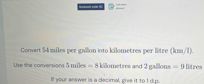 Bookwork code: 5C allowed Calculator 
Convert 54 miles per gallon into kilometres per litre (km/l). 
Use the conversions 5miles=8 kilometres and 2gz allons =9 litres
If your answer is a decimal, give it to 1 d.p.