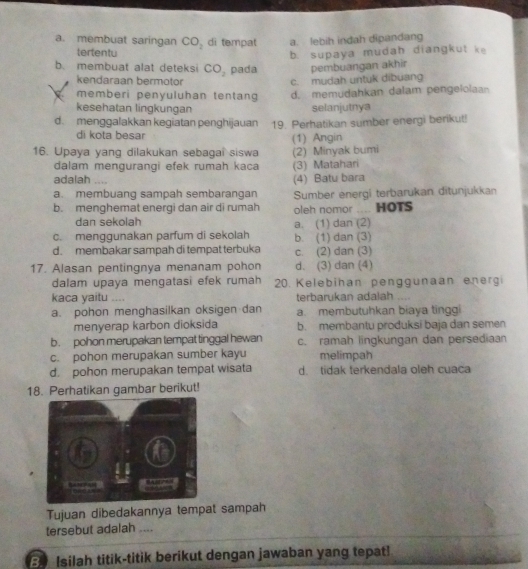 a. membuat saringan CO_2 di tempat a. lebih indah dipandang
tertentu
b. supaya mudah diangkut ke
b. membuat alat deteksi CO_2 pada pembuangan akhir
kendaraan bermotor c. mudah untuk dibuang
memberi penyuluhan tentang d. memudahkan dalam pengelolaan
kesehatan lingkungan selanjutnya
d. menggalakkan kegiatan penghijauan 19. Perhatikan sumber energi berikut!
di kota besar (1) Angin
16. Upaya yang dilakukan sebagai siswa (2) Minyak bumi
dalam mengurangi efek rumah kaca (3) Matahari
adalah (4) Batu bara
a. membuang sampah sembarangan Sumber energi terbarukan ditunjukkan
b. menghemat energi dan air di rumah oleh nomor ... HOTS
dan sekolah
c. menggunakan parfum di sekolah a. (1) dan (2)
d. membakar sampah di tempat terbuka b. (1) dan (3) c. (2) dan (3)
17. Alasan pentingnya menanam pohon d. (3) dan (4)
dalam upaya mengatasi efek rumah 20. Kelebihan penggunaan energi
kaca yaitu terbarukan adalah
a. pohon menghasilkan oksigen dan a. membutuhkan biaya tinggi
menyerap karbon dioksida b. membantu produksi baja dan semen
b. pohon merupakan tempat tinggal hewan c. ramah lingkungan dan persediaan
c. pohon merupakan sumber kayu melimpah
d. pohon merupakan tempat wisata d. tidak terkendala oleh cuaca
18. Perhatikan gambar berikut!
Tujuan dibedakannya tempat sampah
tersebut adalah ....
Isilah titik-titik berikut dengan jawaban yang tepat!