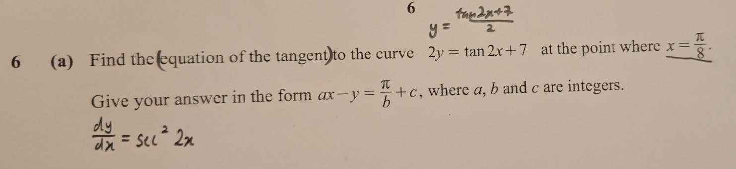 6 
6 (a) Find the equation of the tangent)to the curve 2y=tan 2x+7 at the point where x= π /8 . 
Give your answer in the form ax-y= π /b +c , where a, b and c are integers.