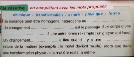 Sle résume en complétant avec les mots proposés 
chimique - transformation - saturé - physique - forme 
Un mélange peut être homogène, hétérogène ou_ 
Un changement _est le passage d'un corps d'une 
_ à une autre forme (exemple : un glaçon qui fond). 
Un changement._ a lieu quand il y a une_ 
initiale de la matière (exemple : le métal devient rouillé), alors que dans 
une transformation physique la matière reste la même.