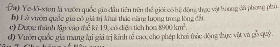 Ye-lô-xton là vườn quốc gia đầu tiên trên thể giới có hệ động thực vật hoang dã phong phú,
b) Là vườn quốc gia có giá trị khai thác năng lượng trong lòng đất.
c) Được thành lập vào thế kỉ 19, có diện tích hơn 8900km^2.
d) Vườn quốc gia mang lại giá trị kinh tế cao, cho phép khai thác động thực vật và gỗ quý.