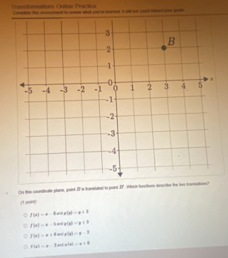 Transformations Online Practice
Complete this acssoument to aniew what you've iesmed. It will not count towant your grass.
On this coordirutle plane, point . Bl is translated to point If. Which functions describe the two transtations?
(1 point)
f(x)=x-6 and g(x)=y+2
f(x)=x-1 and g(x)=y+3
f(x)=x+6 and g(y)=y-2
f(x)=x-3 x(x)=x+6