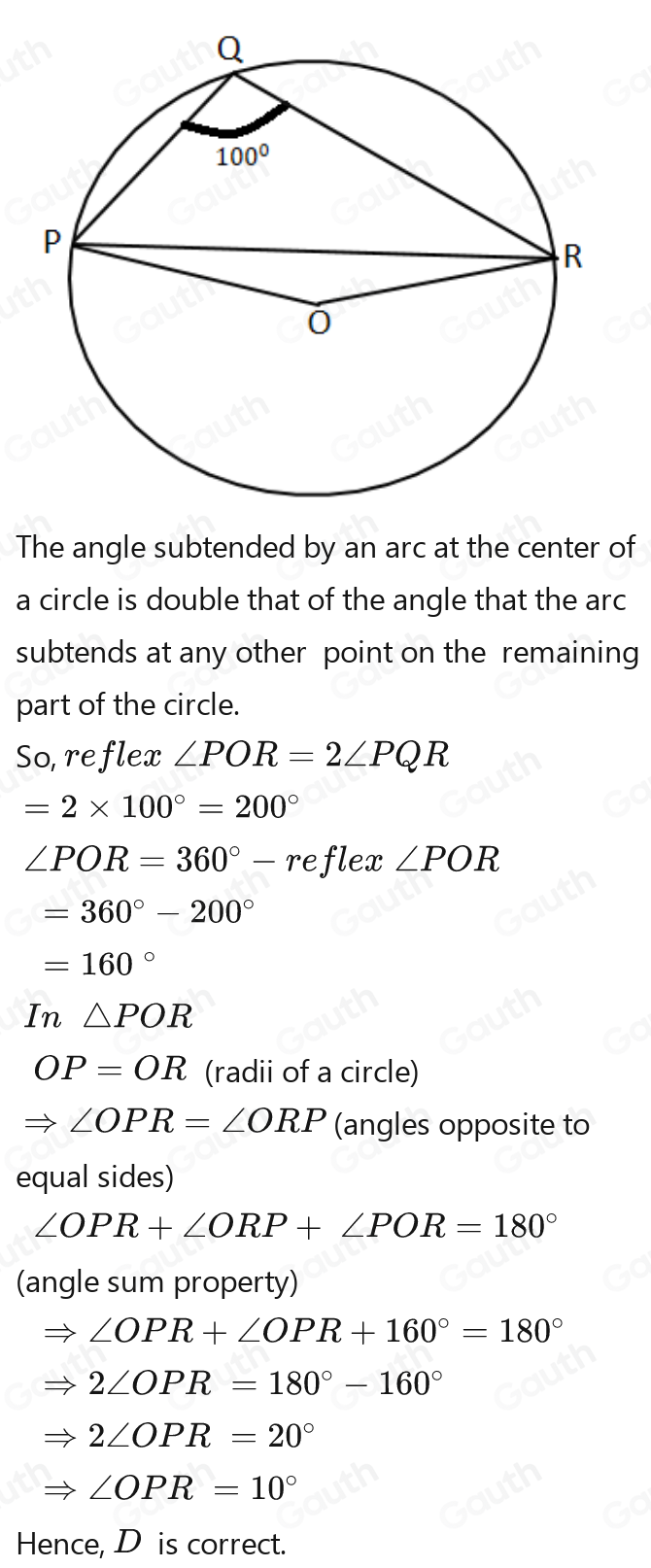 The angle subtended by an arc at the center of 
a circle is double that of the angle that the arc 
subtends at any other point on the remaining 
part of the circle. 
So, reflex ∠ POR=2∠ PQR=2∠ PQR
-2* 100°-200°-200°-
∠ POR=360°-re flex ∠ POR
=360°-200°-200°
-160°-160°--160°
In △ POR
OP-OR-OR (radii of a circle)
=∠ OPR-∠ ORP-∠ ORP (angles opposite to 
equal sides)
∠ OPR+∠ ORP+∠ POR-180°
(angle sum property)
=∠ OPR+∠ OPR+160°=180°
(-)-(-) 2∠ OPR=180°-160°
=20PR-20°-20°-20°
∠ OPR-10°
Hence, D is correct.