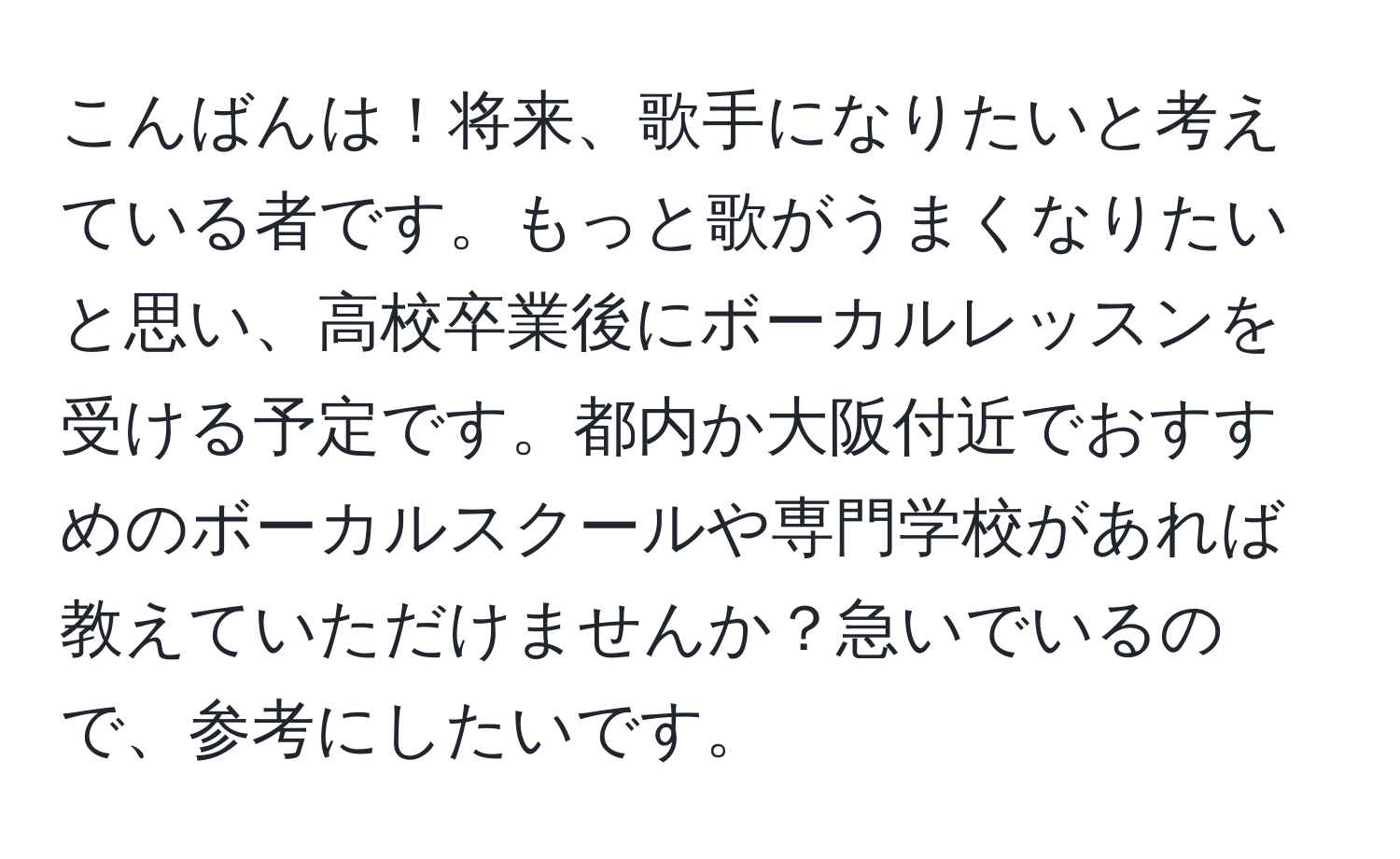 こんばんは！将来、歌手になりたいと考えている者です。もっと歌がうまくなりたいと思い、高校卒業後にボーカルレッスンを受ける予定です。都内か大阪付近でおすすめのボーカルスクールや専門学校があれば教えていただけませんか？急いでいるので、参考にしたいです。