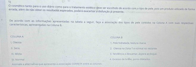 cosmético tanto para o uso diário como para o tratamento estético deve ser escolhido de acordo com o tipo de pele, pois um produto utilizado de forma 
errada, além de não obter os resultados esperados, poderá exacerbar a disfunção já presente. 
De acordo com as informações apresentadas na tabela a seguir, faça a associação dos tipos de pele contidos na Coluna A com suas respectivas 
características, apresentadas na Coluna B. 
COLUNA A COLUNA B 
I, Oleosa 1. Pele hidratada, textura macía. 
II. Seca 2. Oleosa na Zona T e normal no restante. 
III. Mista 3. Tendência a descamar, áspera ao toque. 
(V. Normal 4. Excesso de brillho, poros dilatados 
Assinale a alternátiva que apresenta a associação CORRETA entre as colunas