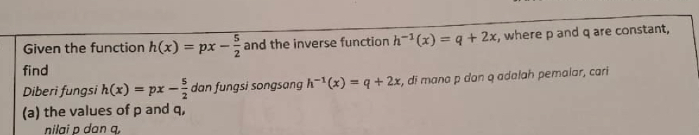 Given the function h(x)=px- 5/2  and the inverse function h^(-1)(x)=q+2x , where p and q are constant, 
find h^(-1)(x)=q+2x , di mana p dan q adalah pemalar, cari 
Diberi fungsi h(x)=px- 5/2  dan fungsi songsang 
(a) the values of p and q, 
nilai p dan q