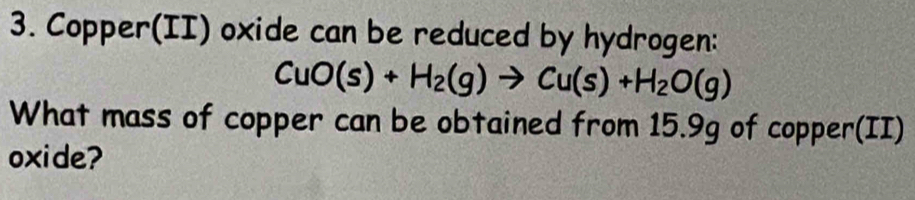 Copper(II) oxide can be reduced by hydrogen:
CuO(s)+H_2(g)to Cu(s)+H_2O(g)
What mass of copper can be obtained from 15.9g of copper(II) 
oxide?