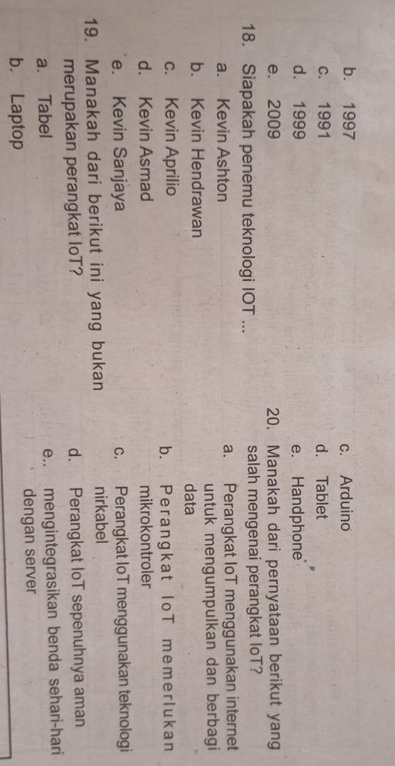 b. 1997 c. Arduino
c. 1991 d. Tablet
d. 1999 e. Handphone
e. 2009 20. Manakah dari pernyataan berikut yang
18. Siapakah penemu teknologi IOT ... salah mengenai perangkat loT?
a. Kevin Ashton a. Perangkat IoT menggunakan internet
untuk mengumpulkan dan berbagi
b. Kevin Hendrawan
data
c. Kevin Aprilio
b. Perangkat IoT memerlukan
d. Kevin Asmad mikrokontroler
e. Kevin Sanjaya c. Perangkat IoT menggunakan teknologi
19. Manakah dari berikut ini yang bukan nirkabel
merupakan perangkat loT? d. Perangkat loT sepenuhnya aman
a. Tabel
e.. mengintegrasikan benda sehari-hari
b. Laptop dengan server