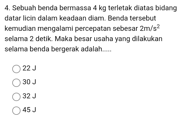 Sebuah benda bermassa 4 kg terletak diatas bidang
datar licin dalam keadaan diam. Benda tersebut
kemudian mengalami percepatan sebesar 2m/s^2
selama 2 detik. Maka besar usaha yang dilakukan
selama benda bergerak adalah.....
22 J
30 J
32 J
45 J