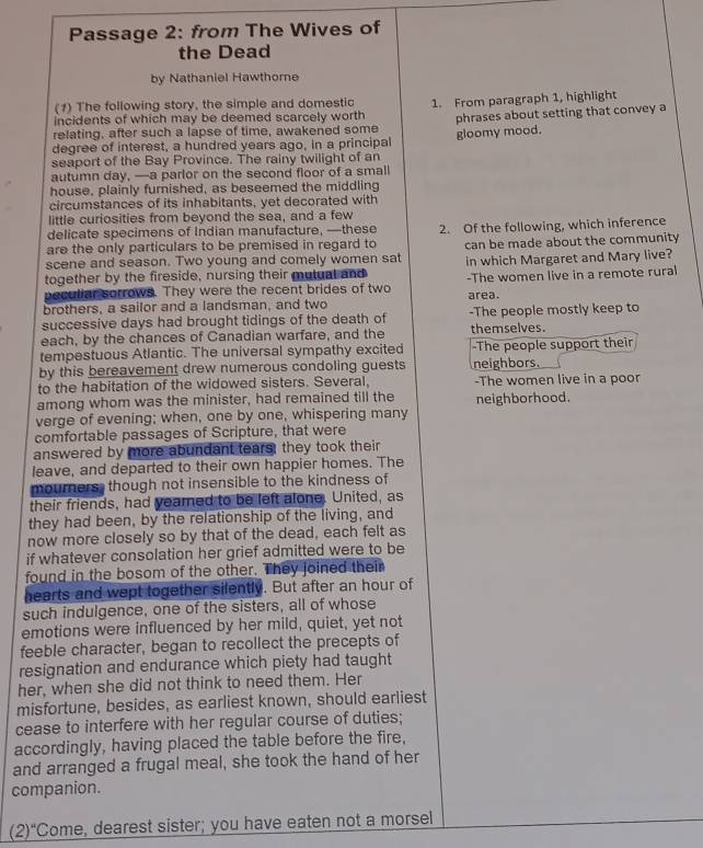 Passage 2: from The Wives of
the Dead
by Nathaniel Hawthore
(1) The following story, the simple and domestic
incidents of which may be deemed scarcely worth 1. From paragraph 1, highlight
relating, after such a lapse of time, awakened some phrases about setting that convey a
degree of interest, a hundred years ago, in a principal gloomy mood.
seaport of the Bay Province. The rainy twilight of an
autumn day, —a parlor on the second floor of a small
house, plainly furnished, as beseemed the middling
circumstances of its inhabitants, yet decorated with
little curiosities from beyond the sea, and a few
delicate specimens of Indian manufacture, —these
are the only particulars to be premised in regard to 2. Of the following, which inference
scene and season. Two young and comely women sat can be made about the community
together by the fireside, nursing their mutual and in which Margaret and Mary live?
peculiar sorrows. They were the recent brides of two -The women live in a remote rural
brothers, a sailor and a landsman, and two area.
successive days had brought tidings of the death of -The people mostly keep to
each, by the chances of Canadian warfare, and the themselves.
tempestuous Atlantic. The universal sympathy excited -The people support their
by this bereavement drew numerous condoling guests neighbors.
to the habitation of the widowed sisters. Several, -The women live in a poor
among whom was the minister, had remained till the neighborhood.
verge of evening; when, one by one, whispering many
comfortable passages of Scripture, that were
answered by more abundant tears; they took their
leave, and departed to their own happier homes. The
mourners, though not insensible to the kindness of
their friends, had yearned to be left alone. United, as
they had been, by the relationship of the living, and
now more closely so by that of the dead, each felt as
if whatever consolation her grief admitted were to be
found in the bosom of the other. They joined their
hearts and wept together silently. But after an hour of
such indulgence, one of the sisters, all of whose
emotions were influenced by her mild, quiet, yet not
feeble character, began to recollect the precepts of
resignation and endurance which piety had taught
her, when she did not think to need them. Her
misfortune, besides, as earliest known, should earliest
cease to interfere with her regular course of duties;
accordingly, having placed the table before the fire,
and arranged a frugal meal, she took the hand of her
companion.
(2)“Come, dearest sister; you have eaten not a morsel