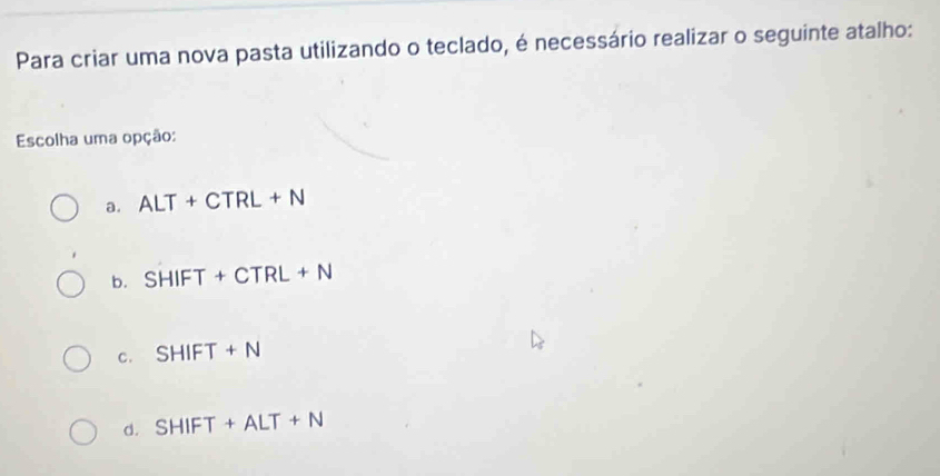 Para criar uma nova pasta utilizando o teclado, é necessário realizar o seguinte atalho:
Escolha uma opção:
a. ALT+CTRL+N
b. SHIFT+CTRL+N
c. SHIFT+N
d. SHIFT+ALT+N