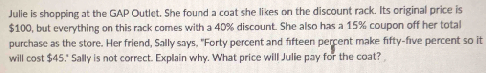 Julie is shopping at the GAP Outlet. She found a coat she likes on the discount rack. Its original price is
$100, but everything on this rack comes with a 40% discount. She also has a 15% coupon off her total 
purchase as the store. Her friend, Sally says, "Forty percent and fifteen percent make fifty-five percent so it 
will cost $45." Sally is not correct. Explain why. What price will Julie pay for the coat?