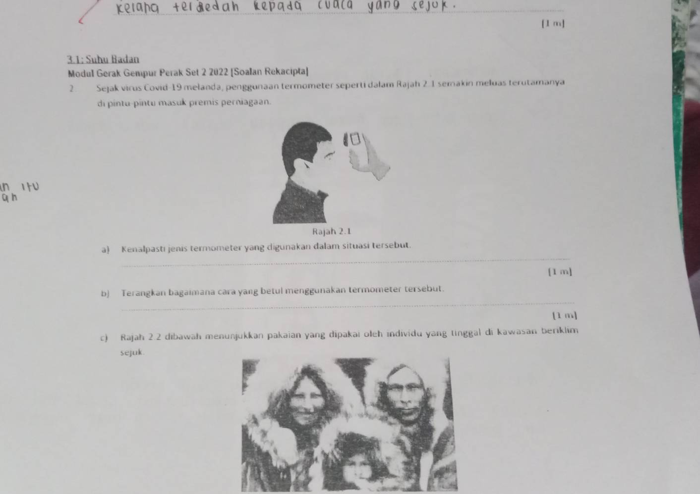 [1 m] 
3.1: Suhu Badan 
Modul Gerak Gempur Perak Set 2 2022 [Soalan Rekacipta] 
2. Sejak virus Covid-19 melanda, penggunaan termometer seperti dalam Rajah 2.1 semakin meluas terutamanya 
di pintu-pintu masuk premis perniagaan. 
_ 
a) Kenalpastı jenis termometer yang digunakan dalam situasi tersebut. 
[1 m] 
_ 
b Terangkan bagaimana cara yang betul menggunakan termometer tersebut. 
[1 m] 
c) Rajah 2.2 dibawah menunjukkan pakaian yang dipakai oleh individu yang tinggal di kawasan beriklim 
sejuk.