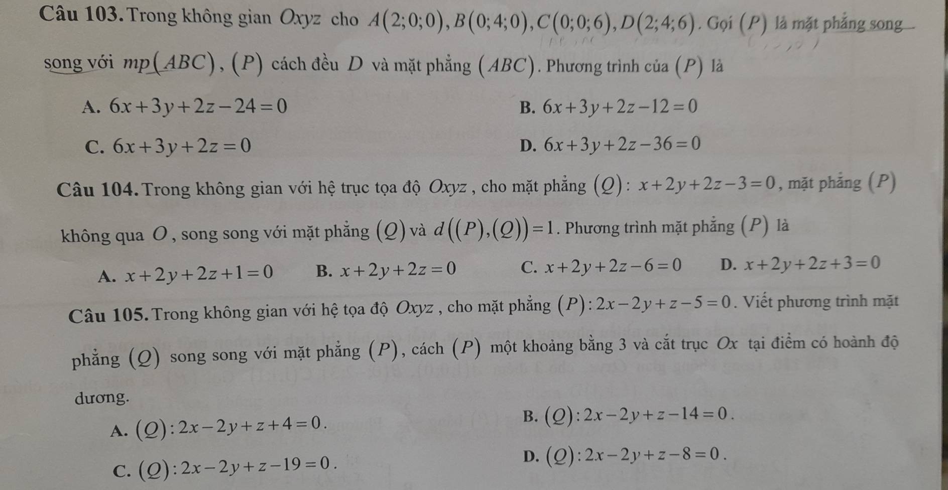 Trong không gian Oxyz cho A(2;0;0), B(0;4;0), C(0;0;6), D(2;4;6). Gọi (P) là mặt phẳng song
song với mp(ABC) , (P) cách đều D và mặt phẳng (ABC). Phương trình ở cia(P) là
A. 6x+3y+2z-24=0 B. 6x+3y+2z-12=0
C. 6x+3y+2z=0 D. 6x+3y+2z-36=0
Câu 104. Trong không gian với hệ trục tọa độ Oxyz , cho mặt phẳng (Q): x+2y+2z-3=0 , mặt phẳng (P)
không qua O , song song với mặt phẳng (Q) và d((P),(Q))=1. Phương trình mặt phẳng (P) là
A. x+2y+2z+1=0 B. x+2y+2z=0 C. x+2y+2z-6=0 D. x+2y+2z+3=0
Câu 105. Trong không gian với hệ tọa độ Oxyz , cho mặt phẳng (P): :2x-2y+z-5=0. Viết phương trình mặt
phẳng (Q) song song với mặt phẳng (P), cách (P) một khoảng bằng 3 và cắt trục Ox tại điểm có hoành độ
dương.
A. (Q):2x-2y+z+4=0. B. (Q):2x-2y+z-14=0.
C. (Q):2x-2y+z-19=0. D. (Q):2x-2y+z-8=0.