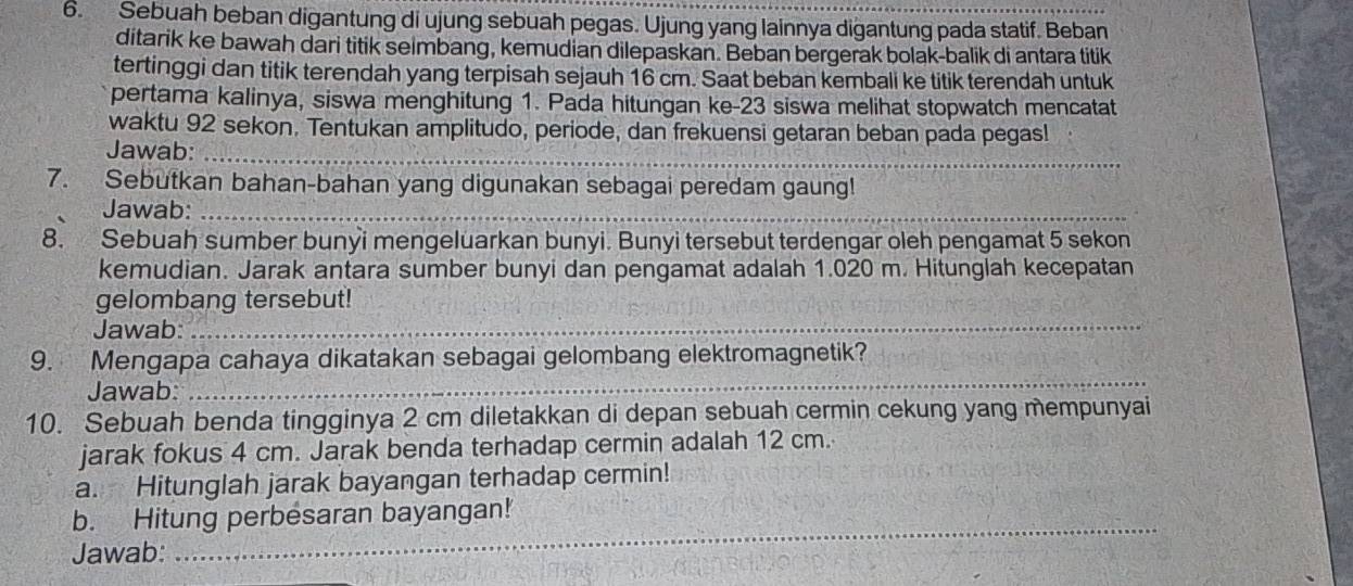 Sebuah beban digantung di ujung sebuah pegas. Ujung yang lainnya digantung pada statif. Beban 
ditarik ke bawah dari titik selmbang, kemudian dilepaskan. Beban bergerak bolak-balik di antara titik 
tertinggi dan titik terendah yang terpisah sejauh 16 cm. Saat beban kembali ke titik terendah untuk 
pertama kalinya, siswa menghitung 1. Pada hitungan ke- 23 siswa melihat stopwatch mencatat 
waktu 92 sekon. Tentukan amplitudo, periode, dan frekuensi getaran beban pada pegas! 
Jawab:_ 
7. Sebutkan bahan-bahan yang digunakan sebagai peredam gaung! 
Jawab:_ 
8. Sebuah sumber bunyi mengeluarkan bunyi. Bunyi tersebut terdengar oleh pengamat 5 sekon 
kemudian. Jarak antara sumber bunyi dan pengamat adalah 1.020 m. Hitunglah kecepatan 
gelombang tersebut! 
Jawab:_ 
9. Mengapa cahaya dikatakan sebagai gelombang elektromagnetik? 
Jawab: 
_ 
10. Sebuah benda tingginya 2 cm diletakkan di depan sebuah cermin cekung yang mempunyai 
jarak fokus 4 cm. Jarak benda terhadap cermin adalah 12 cm. 
a. Hitunglah jarak bayangan terhadap cermin! 
_ 
b. Hitung perbesaran bayangan! 
Jawab: