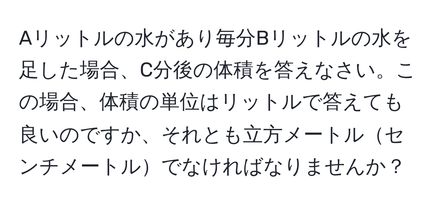 Aリットルの水があり毎分Bリットルの水を足した場合、C分後の体積を答えなさい。この場合、体積の単位はリットルで答えても良いのですか、それとも立方メートルセンチメートルでなければなりませんか？