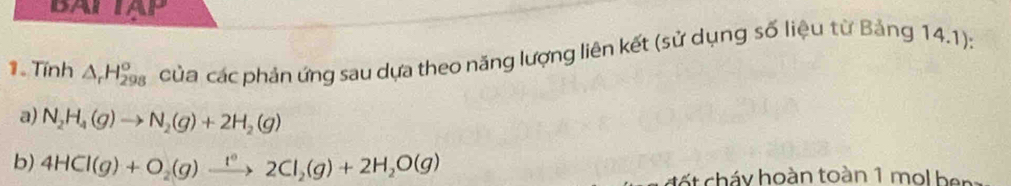 DAI 1APLP 
1. Tính △ _rH_(298)^(sigma) của các phản ứng sau dựa theo năng lượng liên kết (sử dụng số liệu từ Bảng 14.1): 
a) N_2H_4(g)to N_2(g)+2H_2(g)
b) 4HCl(g)+O_2(g)xrightarrow 1°2Cl_2(g)+2H_2O(g)
đết cháy hoàn toàn 1 mol ben