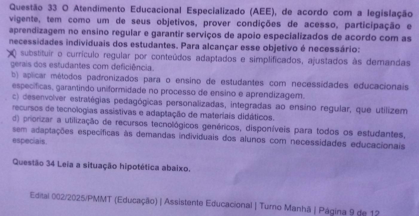 Atendimento Educacional Especializado (AEE), de acordo com a legislação
vigente, tem como um de seus objetivos, prover condições de acesso, participação e
aprendizagem no ensino regular e garantir serviços de apoio especializados de acordo com as
necessidades individuais dos estudantes. Para alcançar esse objetivo é necessário:
) substituir o currículo regular por conteúdos adaptados e simplificados, ajustados às demandas
gerais dos estudantes com deficiência.
b) aplicar métodos padronizados para o ensino de estudantes com necessidades educacionais
especificas, garantindo uniformidade no processo de ensino e aprendizagem.
c) desenvolver estratégias pedagógicas personalizadas, integradas ao ensino regular, que utilizem
recursos de tecnologias assistivas e adaptação de materiais didáticos.
d) priorizar a utilização de recursos tecnológicos genéricos, disponíveis para todos os estudantes,
sem adaptações específicas às demandas individuais dos alunos com necessidades educacionais
especiais.
Questão 34 Leia a situação hipotética abaixo.
Edital 002/2025/PMMT (Educação) | Assistente Educacional | Turno Manhã | Página 9 de 12