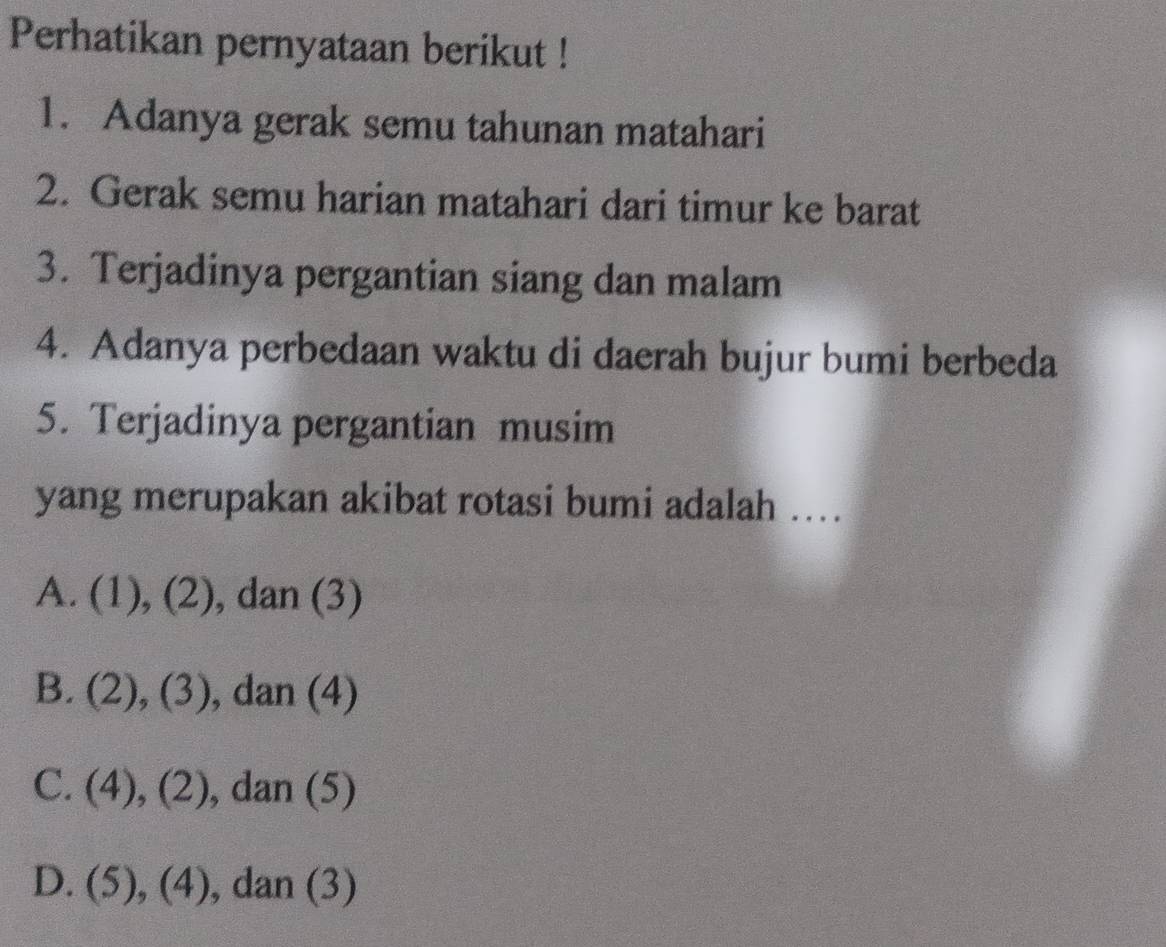 Perhatikan pernyataan berikut !
1. Adanya gerak semu tahunan matahari
2. Gerak semu harian matahari dari timur ke barat
3. Terjadinya pergantian siang dan malam
4. Adanya perbedaan waktu di daerah bujur bumi berbeda
5. Terjadinya pergantian musim
yang merupakan akibat rotasi bumi adalah ....
A. (1), (4a) , dan (3)
1
B. (2), (3) , dan (4)
C. (4),(2) , dan (5)
D. (5),(4) , dan (3)