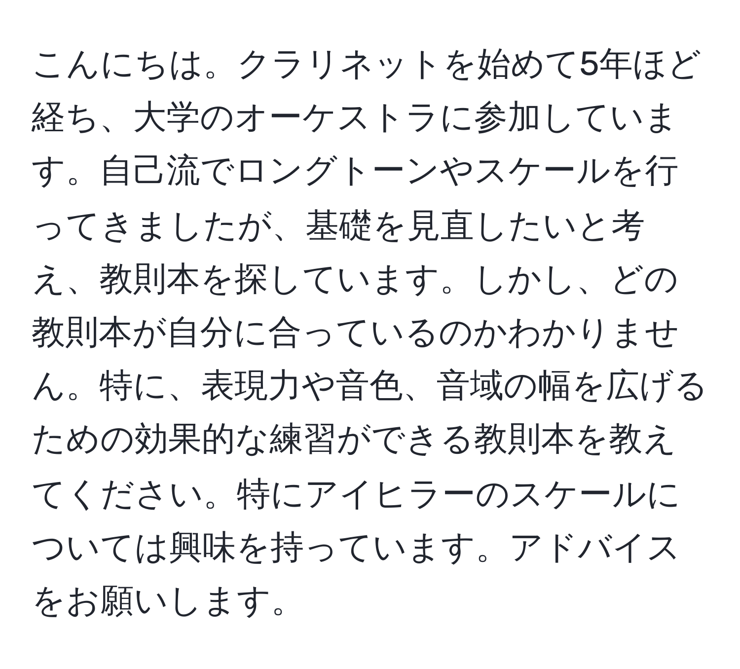 こんにちは。クラリネットを始めて5年ほど経ち、大学のオーケストラに参加しています。自己流でロングトーンやスケールを行ってきましたが、基礎を見直したいと考え、教則本を探しています。しかし、どの教則本が自分に合っているのかわかりません。特に、表現力や音色、音域の幅を広げるための効果的な練習ができる教則本を教えてください。特にアイヒラーのスケールについては興味を持っています。アドバイスをお願いします。