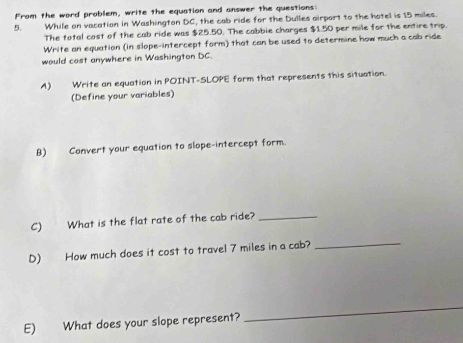 From the word problem, write the equation and answer the questions: 
5. While on vacation in Washington DC, the cab ride for the Dulles airport to the hotel is 15 miles. 
The total cost of the cab ride was $25.50. The cabbie charges $1.50 per mile for the entire trip. 
Write an equation (in slope-intercept form) that can be used to determine how much a cab ride 
would cast anywhere in Washington DC. 
A) Write an equation in POINT-SLOPE form that represents this situation. 
(Define your variables) 
B) Convert your equation to slope-intercept form. 
C) What is the flat rate of the cab ride?_ 
D) How much does it cost to travel 7 miles in a cab?_ 
E) What does your slope represent? 
_