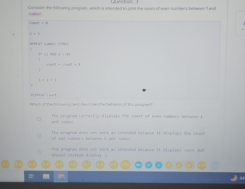 Consider the following program, which is intended to print the count of even numbers between 1 and
nubér
unt+a
1+1
REPEAT number TIMES
If(iHOO2=6)
count=-count+1
i+i+1
1
DISPLAY count
Which of the following best describes the behavior of this program?
The progran correctly displays the count of even numbers between 1
and number
The program does not work as intended because it displays the count
of odd numbers between 1 and number.
The program does not work as intended because it displays count but
should instead display !