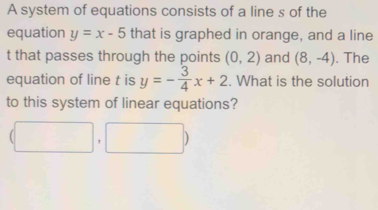 A system of equations consists of a line s of the 
equation y=x-5 that is graphed in orange, and a line
t that passes through the points (0,2) and (8,-4). The 
equation of line t is y=- 3/4 x+2. What is the solution 
to this system of linear equations?
(□ ,□ )