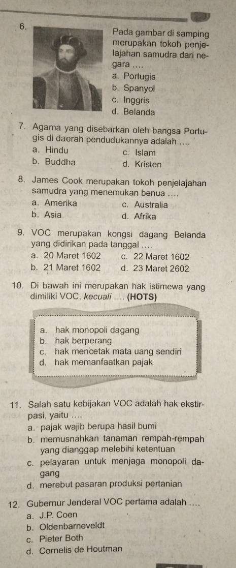 Pada gambar di samping
merupakan tokoh penje-
lajahan samudra dari ne-
gara ....
a. Portugis
b. Spanyol
c. Inggris
d. Belanda
7. Agama yang disebarkan oleh bangsa Portu-
gis di daerah pendudukannya adalah ....
a. Hindu c. Islam
b. Buddha d、 Kristen
8. James Cook merupakan tokoh penjelajahan
samudra yang menemukan benua ....
a. Amerika c. Australia
b. Asia d. Afrika
9. VOC merupakan kongsi dagang Belanda
yang didirikan pada tanggal ....
a. 20 Maret 1602 c. 22 Maret 1602
b. 21 Maret 1602 d. 23 Maret 2602
10. Di bawah ini merupakan hak istimewa yang
dimiliki VOC, kecuali .. (HOTS)
a. hak monopoli dagang
b. hak berperang
c. hak mencetak mata uang sendiri
d. hak memanfaatkan pajak
11. Salah satu kebijakan VOC adalah hak ekstir-
pasi, yaitu ....
a. pajak wajib berupa hasil bumi
b. memusnahkan tanaman rempah-rempah
yang dianggap melebihi ketentuan
c. pelayaran untuk menjaga monopoli da-
gang
d. merebut pasaran produksi pertanian
12. Gubernur Jenderal VOC pertama adalah …
a. J.P. Coen
b. Oldenbarneveldt
c. Pieter Both
d. Cornelis de Houtman