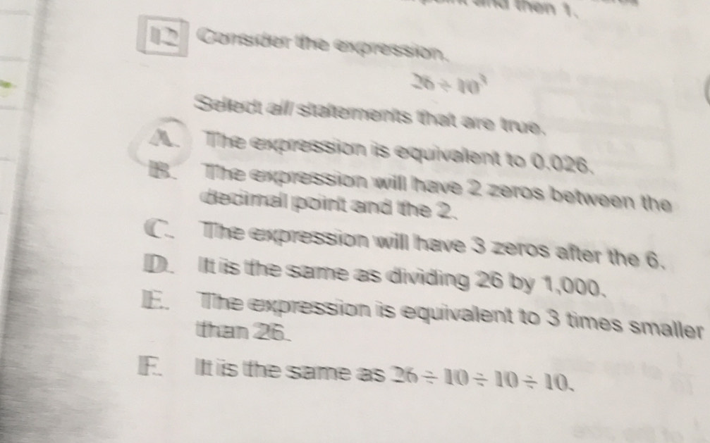 and then 1.
[2 Consider the expression.
26/ 10^3
Select all staferments that are true.
/ The expression is equivalent to 0.026.
B. The expression willl have 2 zeros between the
decimal point and the 2.
C. The expression will have 3 zeros after the 6.
D. IIt is the same as dividing 26 by 1,000.
I. The expression is equivalent to 3 times smaller
than 26.
IF. IIt iis the same as 26/ 10/ 10/ 10.