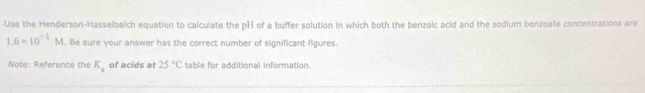 Use the Henderson-Hasselbalch equation to calculate the pH of a buffer solution in which both the benzoic acid and the sodium benzoate concentrations are
1.6* 10^(-1)M. Be sure your answer has the correct number of significant figures. 
Note: Reference the K_a of acids at 25°C table for additional information