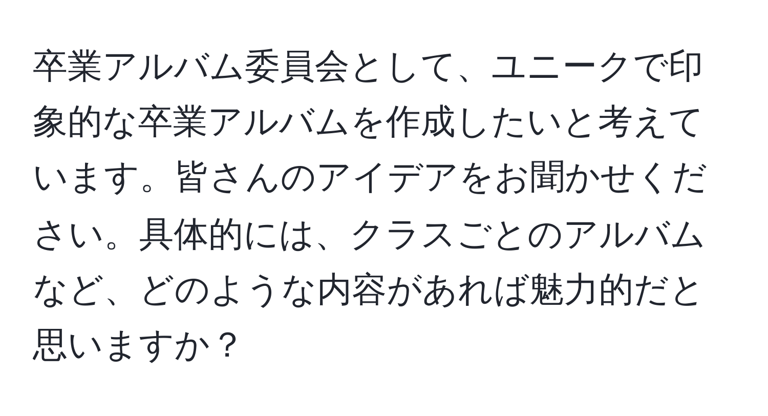 卒業アルバム委員会として、ユニークで印象的な卒業アルバムを作成したいと考えています。皆さんのアイデアをお聞かせください。具体的には、クラスごとのアルバムなど、どのような内容があれば魅力的だと思いますか？