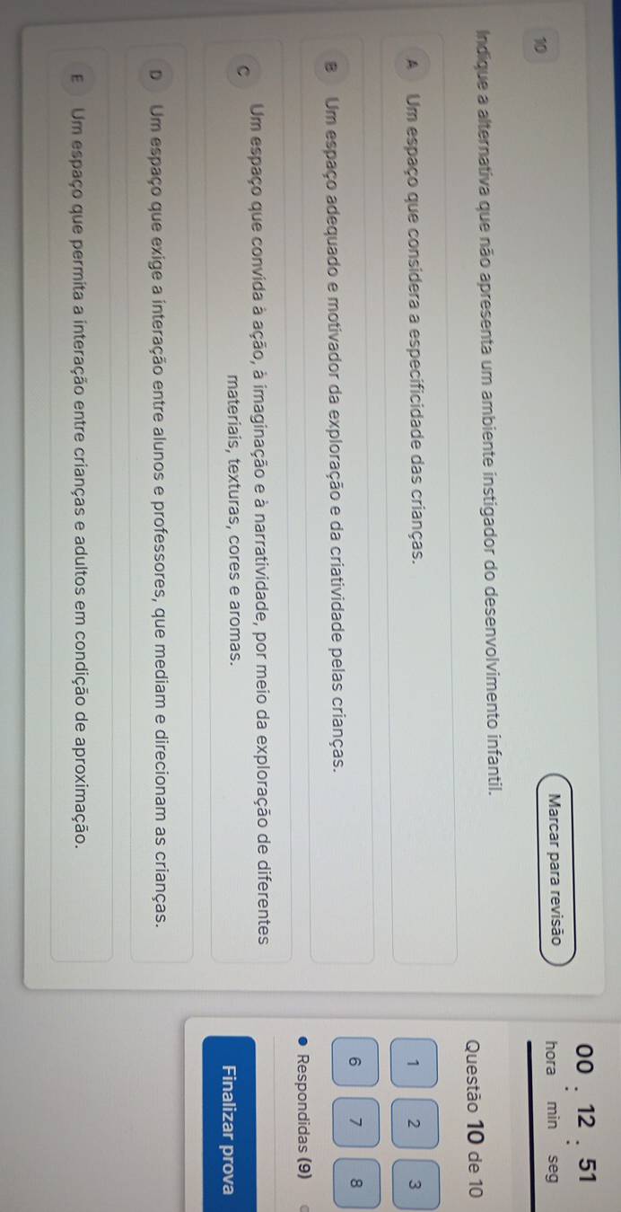00 . 12 . 51
10 Marcar para revisão hora min seg
Indique a alternativa que não apresenta um ambiente instigador do desenvolvimento infantil.
Questão 10 de 10
A Um espaço que considera a especificidade das crianças. 1 2 3
6 1 8
B Um espaço adequado e motivador da exploração e da criatividade pelas crianças.
Respondidas (9)
C Um espaço que convida à ação, à imaginação e à narratividade, por meio da exploração de diferentes
materiais, texturas, cores e aromas. Finalizar prova
D Um espaço que exige a interação entre alunos e professores, que mediam e direcionam as crianças.
E Um espaço que permita a interação entre crianças e adultos em condição de aproximação.