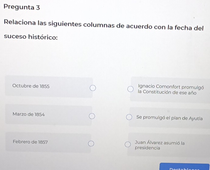 Pregunta 3
Relaciona las siguientes columnas de acuerdo con la fecha del
suceso histórico:
Ignacio Comonfort promulgó
Octubre de 1855 la Constitución de ese año
Marzo de 1854 Se promulgó el plan de Ayutla
Febrero de 1857 Juan Álvarez asumió la
presidencia