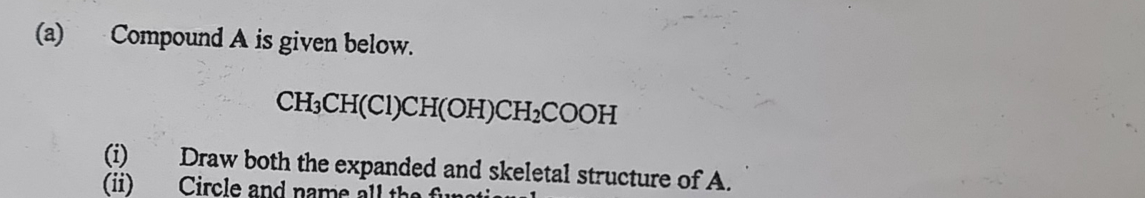 Compound A is given below.
CH_3CH(Cl)CH(OH)CH_2COOH
(i) Draw both the expanded and skeletal structure of A. 
(ii) Circle and name all the f