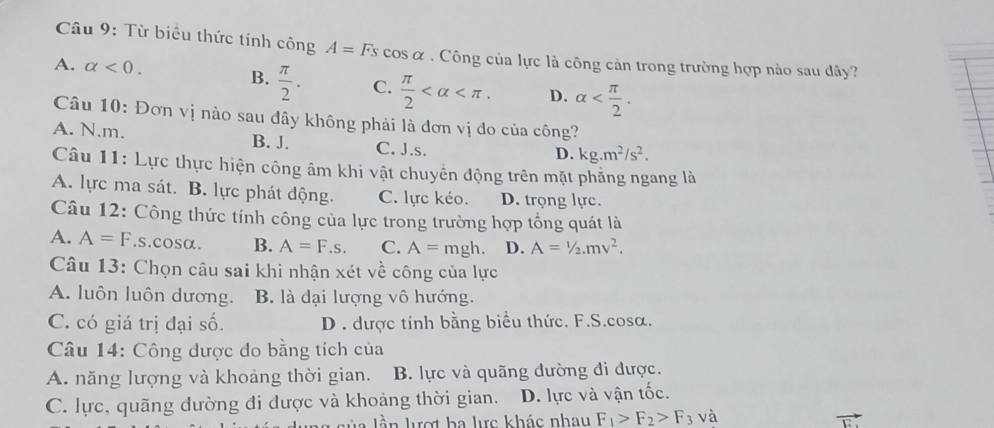 Từ biểu thức tính công A=Fs cos α . Công của lực là công cản trong trường hợp nào sau đây?
A. alpha <0</tex>.
B.  π /2 .
C.  π /2  . D. alpha . 
Câu 10: Đơn vị nào sau đây không phải là đơn vị đo của công?
A. N. m. B. J.
C. J.s. D. kg.m^2/s^2. 
Câu 11: Lực thực hiện công âm khi vật chuyền động trên mặt phẳng ngang là
A. lực ma sát. B. lực phát động. C. lực kéo. D. trọng lực.
Câu 12: Công thức tính công của lực trong trường hợp tổng quát là
A. A=F.s.cosα. B. A=F.s. C. A=mgh. D. A=1/2.mv^2. 
Câu 13: Chọn câu sai khi nhận xét về công của lực
A. luôn luôn dương. B. là đại lượng vô hướng.
C. có giá trị đại số. D . được tính bằng biểu thức. F.S.cosa.
Câu 14: Công được đo bằng tích của
A. năng lượng và khoảng thời gian. B. lực và quãng đường đi được.
C. lực, quãng đường đi được và khoảng thời gian. D. lực và vận tốc.
ần lượt ha lưc khác nhau F_1>F_2>F_3 và