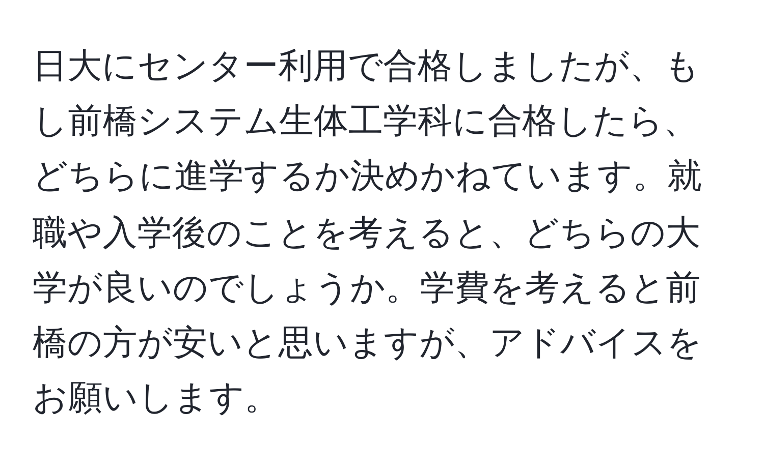 日大にセンター利用で合格しましたが、もし前橋システム生体工学科に合格したら、どちらに進学するか決めかねています。就職や入学後のことを考えると、どちらの大学が良いのでしょうか。学費を考えると前橋の方が安いと思いますが、アドバイスをお願いします。