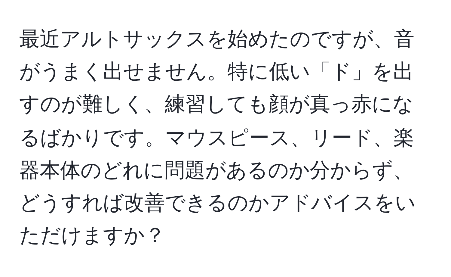 最近アルトサックスを始めたのですが、音がうまく出せません。特に低い「ド」を出すのが難しく、練習しても顔が真っ赤になるばかりです。マウスピース、リード、楽器本体のどれに問題があるのか分からず、どうすれば改善できるのかアドバイスをいただけますか？