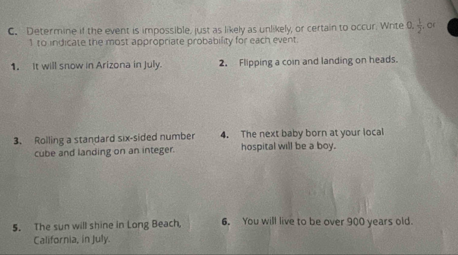 Determine if the event is impossible, just as likely as unlikely, or certain to occur. Write 0.  1/2  , cr
1 to indicate the most appropriate probability for each event. 
1. It will snow in Arizona in July. 2. Flipping a coin and landing on heads. 
3. Rolling a standard six-sided number 4. The next baby born at your local 
cube and landing on an integer. hospital will be a boy. 
5. The sun will shine in Long Beach, 6. You will live to be over 900 years old. 
California, in July.