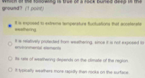 which of the following is true of a rock buried deep in the
ground? (1 point)
It is exposed to extreme temperature fluctuations that accelerate
weathering.
It is relatively protected from weathering, since it is not exposed to
environmental elements
Its rate of weathering depends on the climate of the region.
It typically weathers more rapidly than rocks on the surface.