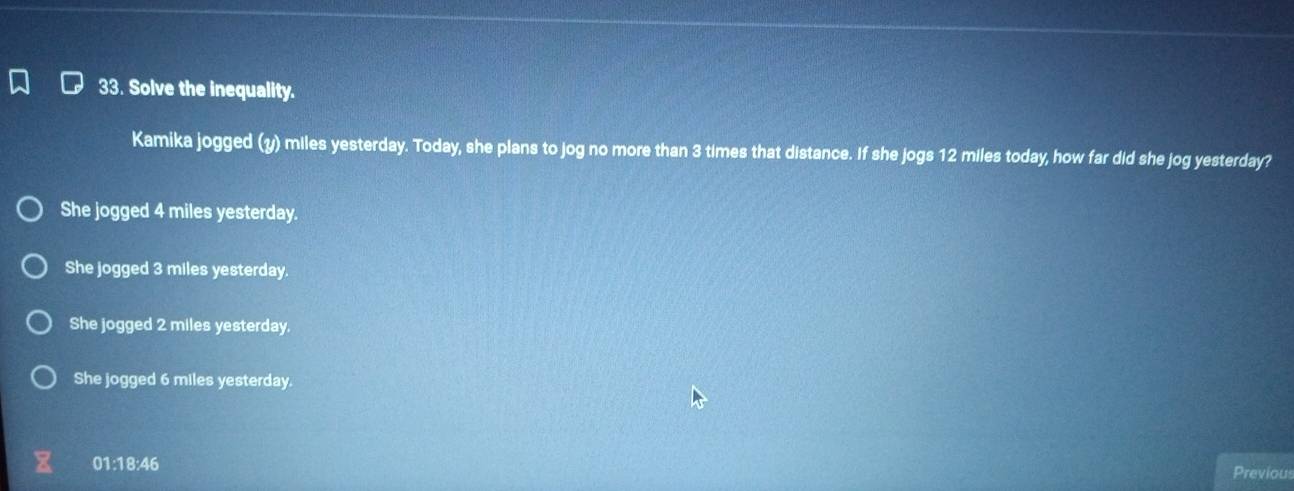 Solve the inequality.
Kamika jogged (y) miles yesterday. Today, she plans to jog no more than 3 times that distance. If she jogs 12 miles today, how far did she jog yesterday?
She jogged 4 miles yesterday.
She jogged 3 miles yesterday.
She jogged 2 miles yesterday.
She jogged 6 miles yesterday.
01:18:46 Previous