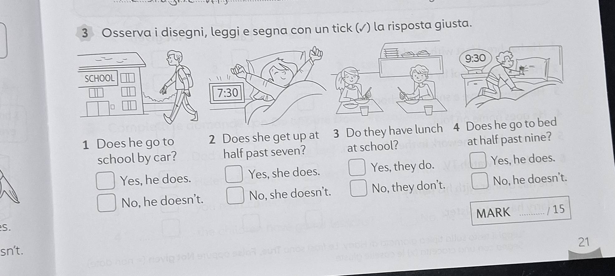 Osserva i disegni, leggi e segna con un tick (✓) la risposta giusta.
1 Does he go to 2 Does she get up at 3 Do they have 
school by car? half past seven? at school? at half past nine?
Yes, he does. Yes, she does. Yes, they do. Yes, he does.
No, he doesn't. No, she doesn’t. No, they don't. No, he doesn’t.
MARK
S. _/ 15
21
sn't.